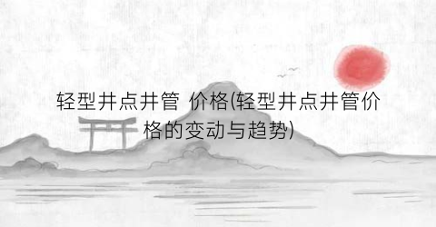 轻型井点井管 价格(轻型井点井管价格的变动与趋势)
